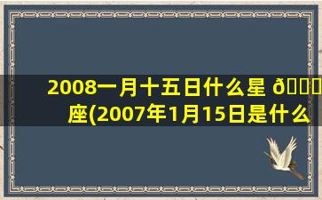 2008一月十五日什么星 🍁 座(2007年1月15日是什么星座)